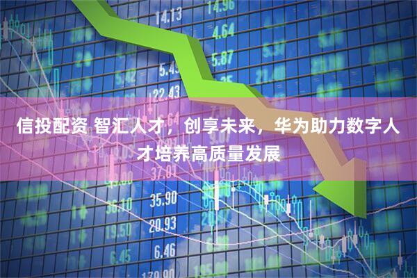 信投配资 智汇人才，创享未来，华为助力数字人才培养高质量发展