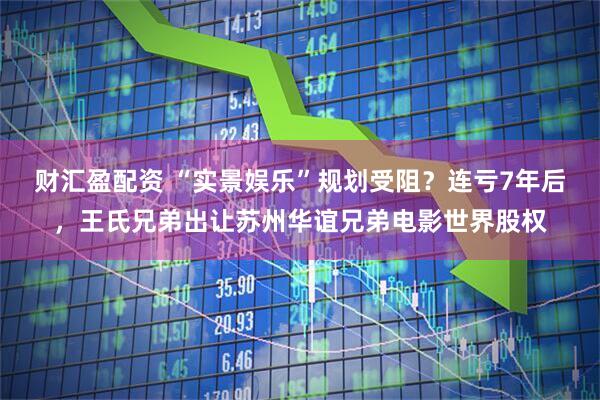 财汇盈配资 “实景娱乐”规划受阻？连亏7年后，王氏兄弟出让苏州华谊兄弟电影世界股权