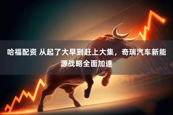 哈福配资 从起了大早到赶上大集，奇瑞汽车新能源战略全面加速
