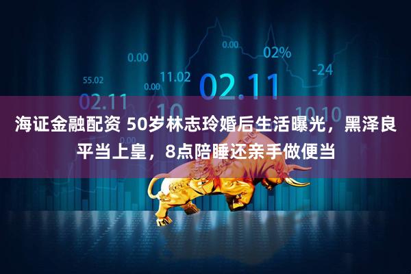海证金融配资 50岁林志玲婚后生活曝光，黑泽良平当上皇，8点陪睡还亲手做便当