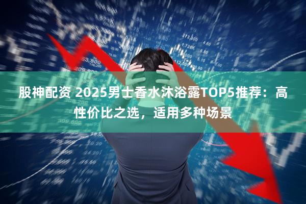 股神配资 2025男士香水沐浴露TOP5推荐：高性价比之选，适用多种场景