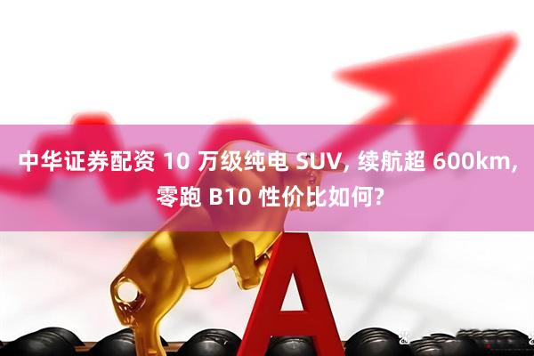 中华证券配资 10 万级纯电 SUV, 续航超 600km, 零跑 B10 性价比如何?