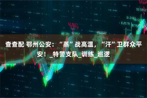 查查配 鄂州公安：“蒸”战高温，“汗”卫群众平安！_特警支队_训练_巡逻