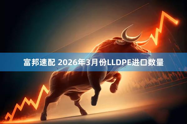 富邦速配 2026年3月份LLDPE进口数量