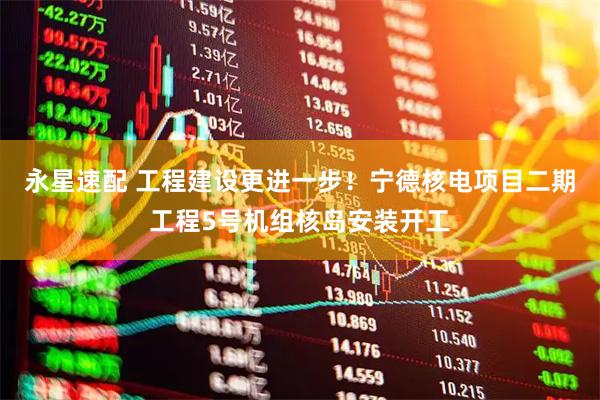 永星速配 工程建设更进一步！宁德核电项目二期工程5号机组核岛安装开工
