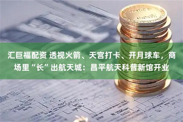 汇巨福配资 透视火箭、天宫打卡、开月球车，商场里“长”出航天城：昌平航天科普新馆开业